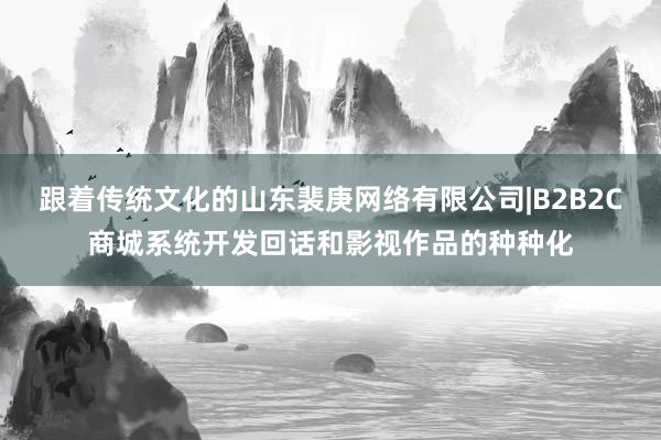 跟着传统文化的山东裴庚网络有限公司|B2B2C商城系统开发回话和影视作品的种种化