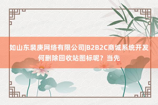 如山东裴庚网络有限公司|B2B2C商城系统开发何删除回收站图标呢?当先